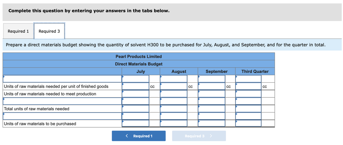 Complete this question by entering your answers in the tabs below.
Required 1 Required 3
Prepare a direct materials budget showing the quantity of solvent H300 to be purchased for July, August, and September, and for the quarter in total.
Units of raw materials needed per unit of finished goods
Units of raw materials needed to meet production
Total units of raw materials needed
Units of raw materials to be purchased
Pearl Products Limited
Direct Materials Budget
July
CC
< Required 1
August
CC
Required 3
September
CC
Third Quarter
CC