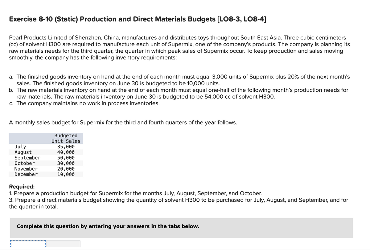 Exercise 8-10 (Static) Production and Direct Materials Budgets [LO8-3, LO8-4]
Pearl Products Limited of Shenzhen, China, manufactures and distributes toys throughout South East Asia. Three cubic centimeters
(cc) of solvent H300 are required to manufacture each unit of Supermix, one of the company's products. The company is planning its
raw materials needs for the third quarter, the quarter in which peak sales of Supermix occur. To keep production and sales moving
smoothly, the company has the following inventory requirements:
a. The finished goods inventory on hand at the end of each month must equal 3,000 units of Supermix plus 20% of the next month's
sales. The finished goods inventory on June 30 is budgeted to be 10,000 units.
b. The raw materials inventory on hand at the end of each month must equal one-half of the following month's production needs for
raw materials. The raw materials inventory on June 30 is budgeted to be 54,000 cc of solvent H300.
c. The company maintains no work in process inventories.
A monthly sales budget for Supermix for the third and fourth quarters of the year follows.
Budgeted
Unit Sales
July
August
September
October
November
December
35,000
40,000
50,000
30,000
20,000
10,000
Required:
1. Prepare a production budget for Supermix for the months July, August, September, and October.
3. Prepare a direct materials budget showing the quantity of solvent H300 to be purchased for July, August, and September, and for
the quarter in total.
Complete this question by entering your answers in the tabs below.