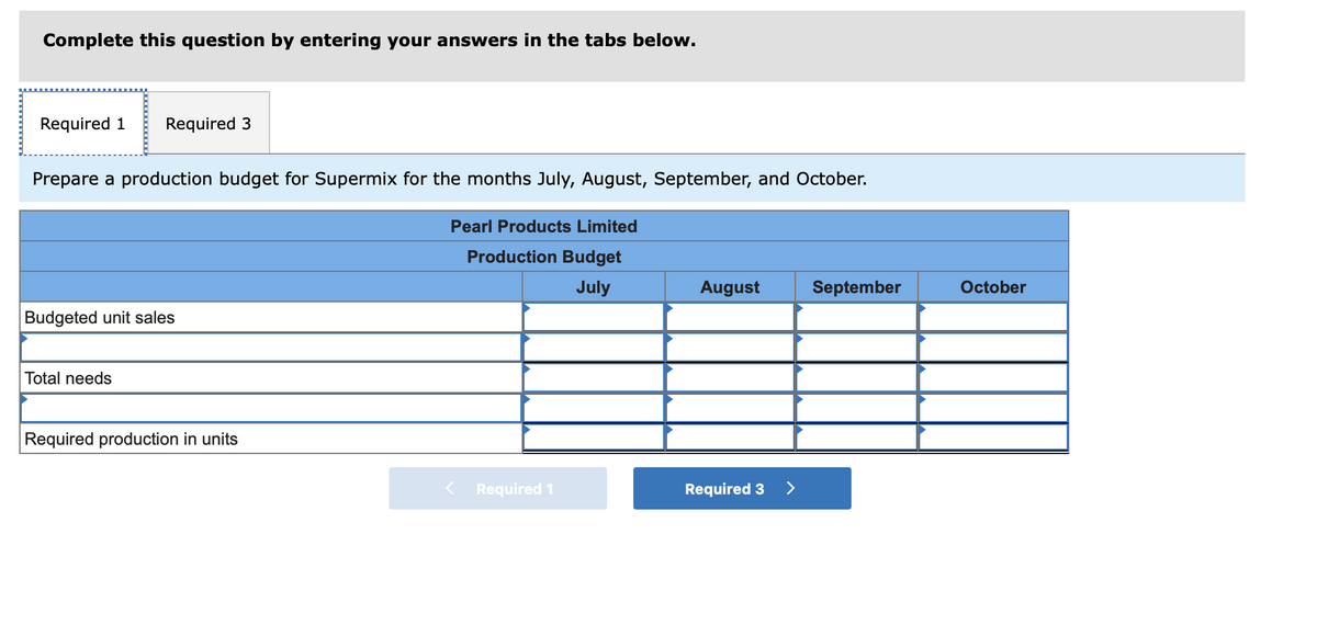 Complete this question by entering your answers in the tabs below.
Required 1 Required 3
Prepare a production budget for Supermix for the months July, August, September, and October.
Budgeted unit sales
Total needs
Required production in units
Pearl Products Limited
Production Budget
July
< Required 1
August
Required 3
>
September
October