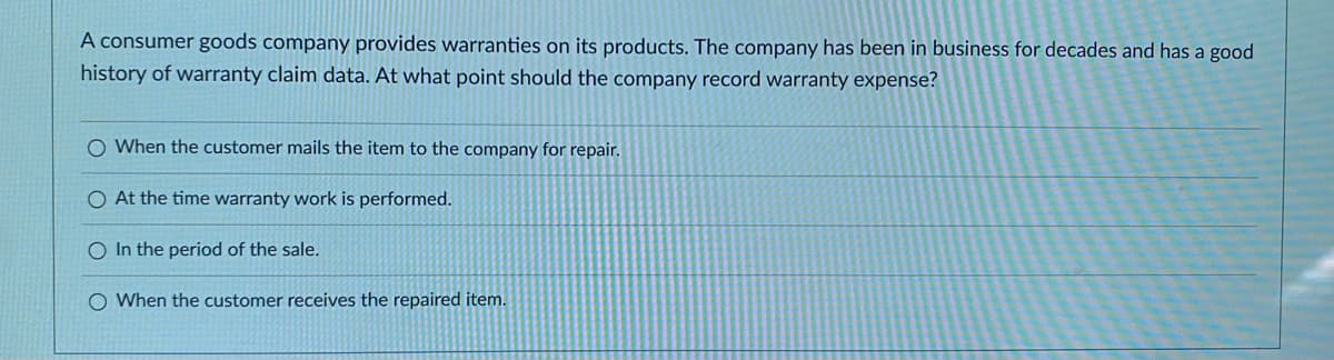 A consumer goods company provides warranties on its products. The company has been in business for decades and has a good
history of warranty claim data. At what point should the company record warranty expense?
O When the customer mails the item to the company for repair.
O At the time warranty work is performed.
O In the period of the sale.
O When the customer receives the repaired item.