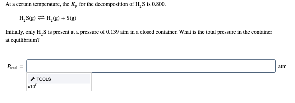 At a certain temperature, the Kp for the decomposition of H, S is 0.800.
H,S(g) = H,(g) + S(g)
Initially, only H, S is present at a pressure of 0.139 atm in a closed container. What is the total pressure in the container
at equilibrium?
Protal
atm
* TOOLS
x10
