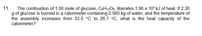 11.
The combustion of 1.00 mole of glucose, CoH12O6, liberates 1.90 x 10° kJ of heat. If 2.30
g of glucose is burned in a calorimeter containing 0.560 kg of water, and the temperature of
the assembly increases from 22.5 °C to 26.7 °C, what is the heat capacity of the
calorimeter?
