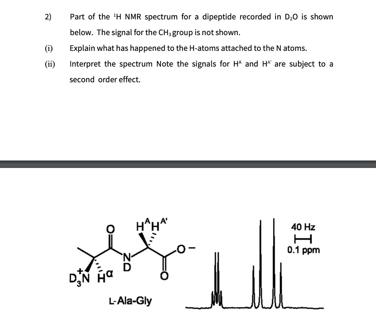 2)
Part of the 'H NMR spectrum for a dipeptide recorded in D₂O is shown
below. The signal for the CH 3 group is not shown.
(i) Explain what has happened to the H-atoms attached to the N atoms.
(ii) Interpret the spectrum Note the signals for HA and HA are subject to a
second order effect.
'N-
HAHA'
40 Hz
H
0.1 ppm
L-Ala-Gly