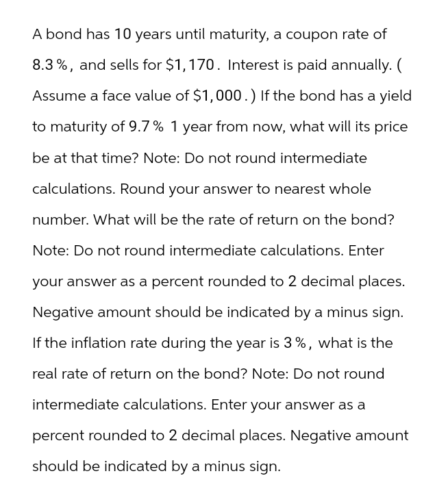A bond has 10 years until maturity, a coupon rate of
8.3%, and sells for $1,170. Interest is paid annually. (
Assume a face value of $1,000.) If the bond has a yield
to maturity of 9.7% 1 year from now, what will its price
be at that time? Note: Do not round intermediate
calculations. Round your answer to nearest whole
number. What will be the rate of return on the bond?
Note: Do not round intermediate calculations. Enter
your answer as a percent rounded to 2 decimal places.
Negative amount should be indicated by a minus sign.
If the inflation rate during the year is 3%, what is the
real rate of return on the bond? Note: Do not round
intermediate calculations. Enter your answer as a
percent rounded to 2 decimal places. Negative amount
should be indicated by a minus sign.