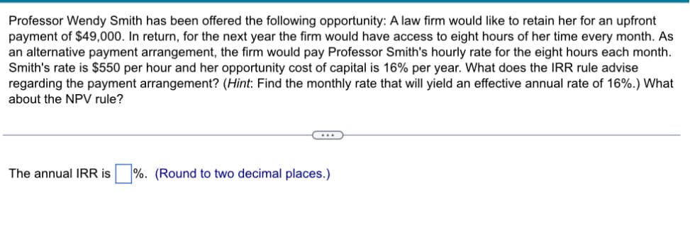 Professor Wendy Smith has been offered the following opportunity: A law firm would like to retain her for an upfront
payment of $49,000. In return, for the next year the firm would have access to eight hours of her time every month. As
an alternative payment arrangement, the firm would pay Professor Smith's hourly rate for the eight hours each month.
Smith's rate is $550 per hour and her opportunity cost of capital is 16% per year. What does the IRR rule advise
regarding the payment arrangement? (Hint: Find the monthly rate that will yield an effective annual rate of 16%.) What
about the NPV rule?
The annual IRR is ☐ %. (Round to two decimal places.)