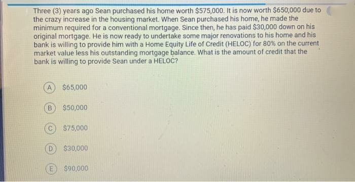 Three (3) years ago Sean purchased his home worth $575,000. It is now worth $650,000 due to
the crazy increase in the housing market. When Sean purchased his home, he made the
minimum required for a conventional mortgage. Since then, he has paid S$30,000 down on his
original mortgage. He is now ready to undertake some major renovations to his home and his
bank is willing to provide him with a Home Equity Life of Credit (HELOC) for 80% on the current
market value less his outstanding mortgage balance. What is the amount of credit that the
bank is willing to provide Sean under a HELOC?
A
$65,000
B.
$50,000
$75,000
$30,000
$90,000
