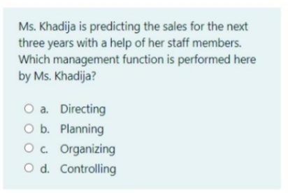 Ms. Khadija is predicting the sales for the next
three years with a help of her staff members.
Which management function is performed here
by Ms. Khadija?
O a. Directing
O b. Planning
O. Organizing
O d. Controlling
