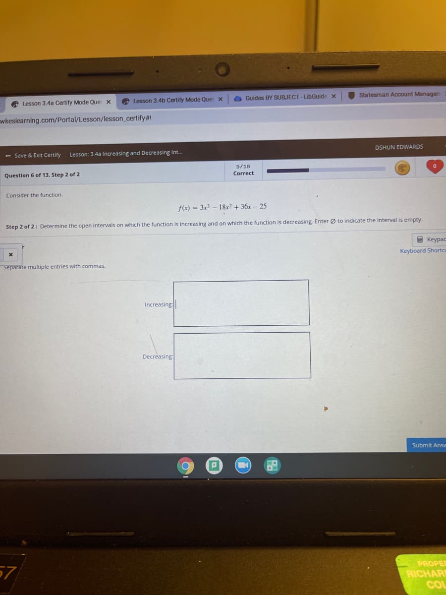 Statesman Account Managen
O Guides BY SUBJECT -LibGuide x
A Lesson 3.4a Certify Mode Que x
A Lesson 3.4b Certify Mode Que X
wkeslearning.com/Portal/Lesson/lesson_certify #!
DSHUN EDWARDS
- Save & Exit Certify
Lesson: 3.4a Increasing and Decreasing In..
5/18
Correct
Question 6 of 13, Step 2 of 2
Consider the function.
f(x) = 3x³ – 18x2 + 36x – 25
Step 2 of 2: Determine the open intervals on which the function is increasing and on which the function is decreasing. Enter Ø to indicate the interval is empty.
E Keypac
Keyboard Shortcu
Separate multiple entries with commas.
Increasing
Decreasing:
Submit Answ
PROPER
57
RICHAR
CO
