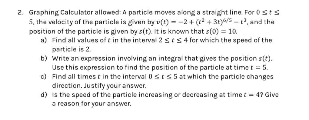 2. Graphing Calculator allowed: A particle moves along a straight line. For 0 ≤ts
5, the velocity of the particle is given by v(t) = −2+ (t² + 3t) 6/5 - t³, and the
position of the particle is given by s(t). It is known that s(0) = 10.
a) Find all values of t in the interval 2 ≤ t≤ 4 for which the speed of the
particle is 2.
b) Write an expression involving an integral that gives the position s(t).
Use this expression to find the position of the particle at time t = 5.
c) Find all times t in the interval 0 ≤t ≤ 5 at which the particle changes
direction. Justify your answer.
d) Is the speed of the particle increasing or decreasing at time t = 4? Give
a reason for your answer.