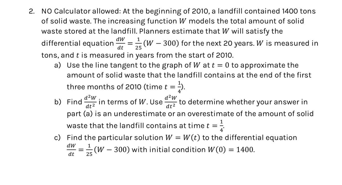 2. NO Calculator allowed: At the beginning of 2010, a landfill contained 1400 tons
of solid waste. The increasing function W models the total amount of solid
waste stored at the landfill. Planners estimate that W will satisfy the
dW
1
differential equation
=
25
dt
(W-300) for the next 20 years. W is measured in
tons, and t is measured in years from the start of 2010.
a) Use the line tangent to the graph of W at t = 0 to approximate the
amount of solid waste that the landfill contains at the end of the first
three months of 2010 (time t =
b) Find
d²W
dt2
d²W
11.
in terms of W. Use to determine whether your answer in
dt²
part (a) is an underestimate or an overestimate of the amount of solid
waste that the landfill contains at time t =
4
c) Find the particular solution W = W(t) to the differential equation
dw
dt
1
= (W-300) with initial condition W(0) = 1400.
25