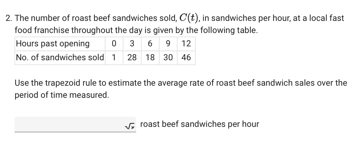 2. The number of roast beef sandwiches sold, C(t), in sandwiches per hour, at a local fast
food franchise throughout the day is given by the following table.
Hours past opening
3 69 12
No. of sandwiches sold 1 28 18 30 46
Use the trapezoid rule to estimate the average rate of roast beef sandwich sales over the
period of time measured.
√roast beef sandwiches per hour