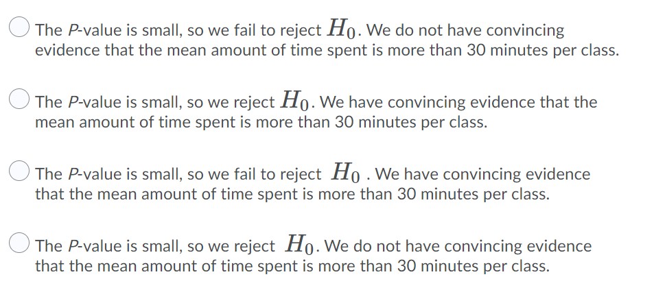 The P-value is small, so we fail to reject H0. We do not have convincing
evidence that the mean amount of time spent is more than 30 minutes per class.
The P-value is small, so we reject Ho. We have convincing evidence that the
mean amount of time spent is more than 30 minutes per class.
The P-value is small, so we fail to reject Ho . We have convincing evidence
that the mean amount of time spent is more than 30 minutes per class.
The P-value is small, so we reject Ho. We do not have convincing evidence
that the mean amount of time spent is more than 30 minutes per class.
