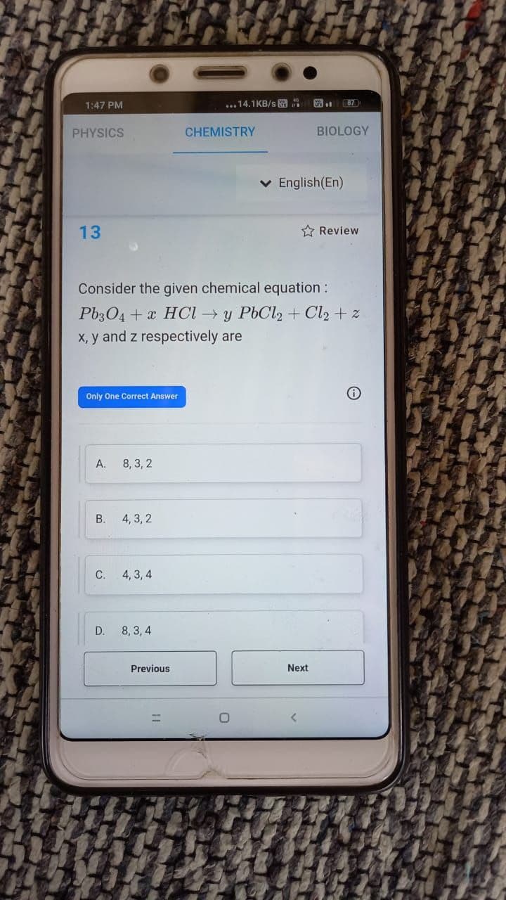 1:47 PM
... 14.1KB/s a
87
PHYSICS
CHEMISTRY
BIOLOGY
v English(En)
13
* Review
Consider the given chemical equation :
Pb3O4 + x HCI y PbCl2 + Cl2 + z
X, y and z respectively are
Only One Correct Answer
A.
8, 3, 2
B.
4, 3, 2
C.
4, 3, 4
D.
8, 3, 4
Previous
Next
