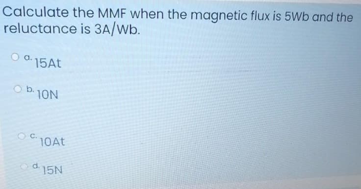 Calculate the MMF when the magnetic flux is 5Wb and the
reluctance is 3A/Wb.
a.
15AT
O b.
10N
C.
10AT
O d.
15N
