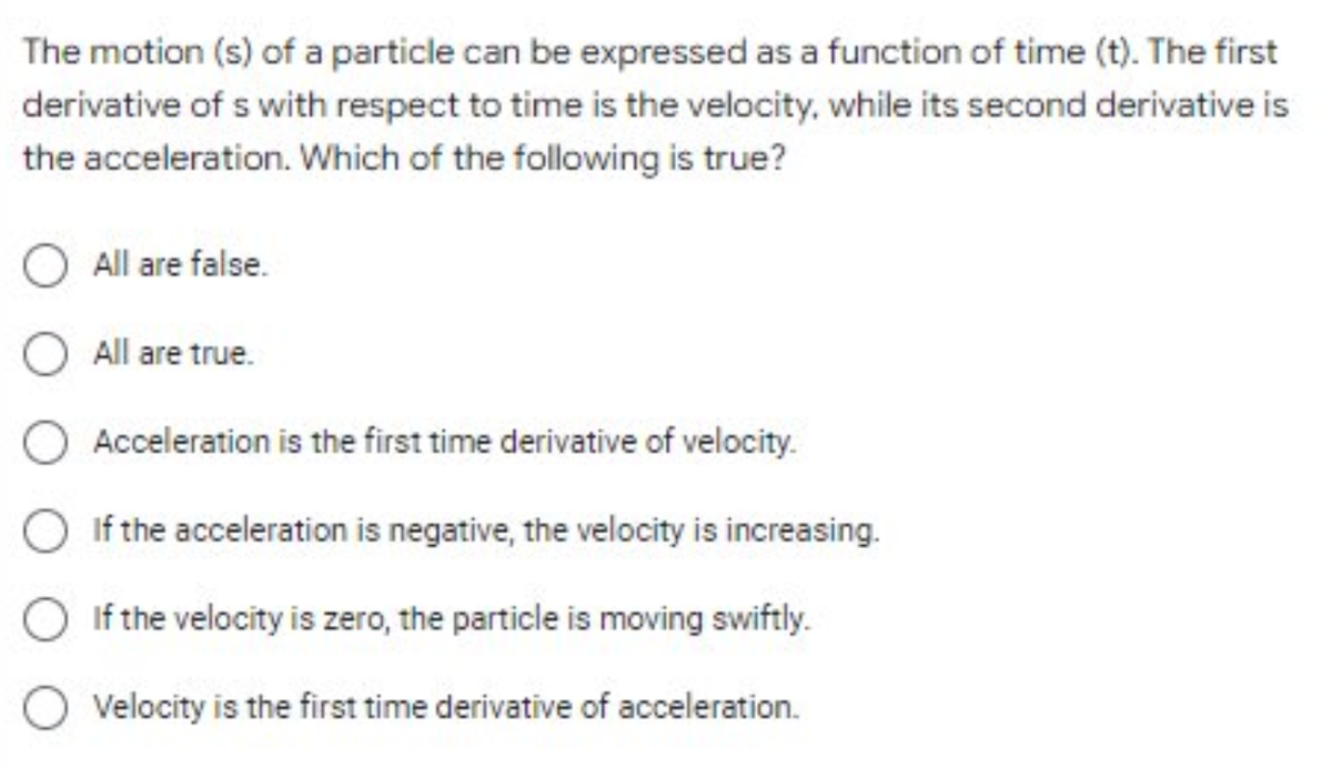 The motion (s) of a particle can be expressed as a function of time (t). The first
derivative of s with respect to time is the velocity, while its second derivative is
the acceleration. Which of the following is true?
All are false.
O All are true.
Acceleration is the first time derivative of velocity.
If the acceleration is negative, the velocity is increasing.
O If the velocity is zero, the particle is moving swiftly.
Velocity is the first time derivative of acceleration.
