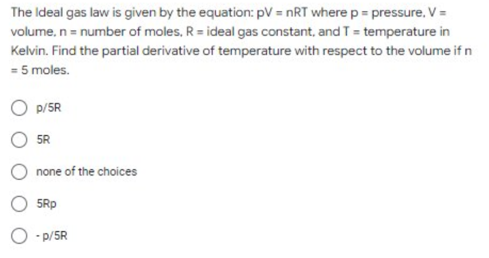 The Ideal gas law is given by the equation: pV = nRT wherep = pressure, V =
volume, n= number of moles, R = ideal gas constant, and T = temperature in
Kelvin. Find the partial derivative of temperature with respect to the volume if n
= 5 moles.
p/5R
5R
none of the choices
5Rp
O - p/5R
