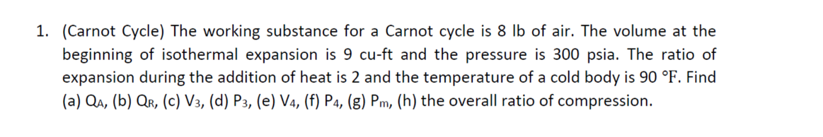 1. (Carnot Cycle) The working substance for a Carnot cycle is 8 lb of air. The volume at the
beginning of isothermal expansion is 9 cu-ft and the pressure is 300 psia. The ratio of
expansion during the addition of heat is 2 and the temperature of a cold body is 90 °F. Find
(a) Qa, (b) Qr, (c) V3, (d) P3, (e) Va, (f) P4, (g) Pm, (h) the overall ratio of compression.
