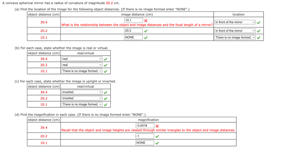 A concave spherical mirror has a radius of curvature of magnitude 20.2 cm.
(a) Find the location of the image for the following object distances. (If there is no image formed enter "NONE".)
object distance (cm)
image distance (cm)
location
10.1
39.4
in front of the mirror
What is the relationship between the object and image distances and the focal length of a mirror?
20.2
20.2
in front of the mirror
10.1
NONE
There is no image formed.
(b) For each case, state whether the image is real or virtual.
object distance (cm)
real/virtual
39.4
real
20.2
real
10.1
There is no image formed.
(c) For each case, state whether the image is upright or inverted.
object distance (cm)
real/virtual
39.4
inverted
20.2
inverted
10.1
There is no image formed. v
(d) Find the magnification in each case. (If there is no image formed enter "NONE".)
object distance (cm)
magnification
-0.0018
39.4
Recall that the object and image heights are related through similar triangles to the object and image distances.
20.2
-1
10.1
NONE
