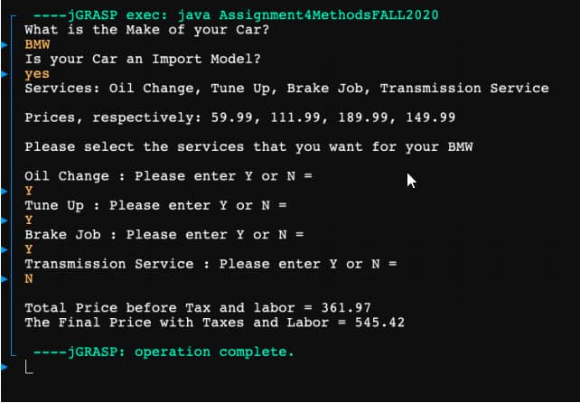 ----JGRASP exec: java Assignment4MethodsFALL2020
What is the Make of your Car?
BMW
Is your Car an Import Model?
yes
Services: Oi1 Change, Tune Up, Brake Job, Transmission Service
Prices, respectively: 59.99, 111.99, 189.99, 149.99
Please select the services that you want for your BMW
Oil Change : Please enter Y or N =
Y
Tune Up : Please enter Y or N =
Y
Brake Job : Please enter Y or N =
Y
Transmission Service : Please enter Y or N =
Total Price before Tax and labor = 361.97
The Final Price with Taxes and Labor = 545.42
---JGRASP: operation complete.
L
