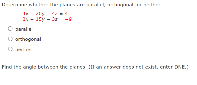 Determine whether the planes are parallel, orthogonal, or neither.
4x – 20y – 4z = 4
Зх — 15у — 32 %3D —9
parallel
O orthogonal
O neither
Find the angle between the planes. (If an answer does not exist, enter DNE.)
