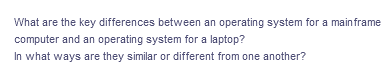 What are the key differences between an operating system for a mainframe
computer and an operating system for a laptop?
In what ways are they similar or different from one another?