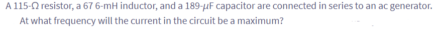 A 115- resistor, a 67 6-mH inductor, and a 189-uF capacitor are connected in series to an ac generator.
At what frequency will the current in the circuit be a maximum?