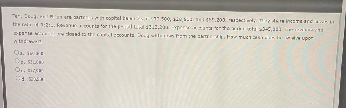 Teri, Doug, and Brian are partners with capital balances of $30,500, $28,500, and $59,200, respectively. They share income and losses in
the ratio of 3:2:1. Revenue accounts for the period total $313,200. Expense accounts for the period total $345,000. The revenue and
expense accounts are closed to the capital accounts. Doug withdraws from the partnership. How much cash does he receive upon
withdrawal?
Oa. $50,000
Ob. $31,800
Oc. $17,900
Od. $28,500