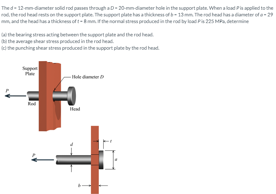The d = 12-mm-diameter solid rod passes through a D = 20-mm-diameter hole in the support plate. When a load Pis applied to the
rod, the rod head rests on the support plate. The support plate has a thickness of b = 13 mm. The rod head has a diameter of a = 29
mm, and the head has a thickness of t = 8 mm. If the normal stress produced in the rod by load Pis 225 MPa, determine
(a) the bearing stress acting between the support plate and the rod head.
(b) the average shear stress produced in the rod head.
(c) the punching shear stress produced in the support plate by the rod head.
Support
Plate
Hole diameter D
P
Rod
Head
d
P
a
b-
