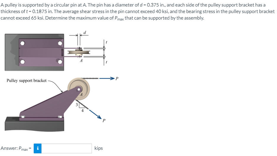 thickness of t = 0.1875 in. The average shear stress in the pin cannot exceed 40 ksi, and the bearing stress in the pulley support bracket
cannot exceed 65 ksi. Determine the maximum value of Pmax that can be supported by the assembly.
A pulley is supported by a circular pin at A. The pin has a diameter of d = 0.375 in., and each side of the pulley support bracket has a
Pulley support bracket -
P
kips
Answer: Pmax
