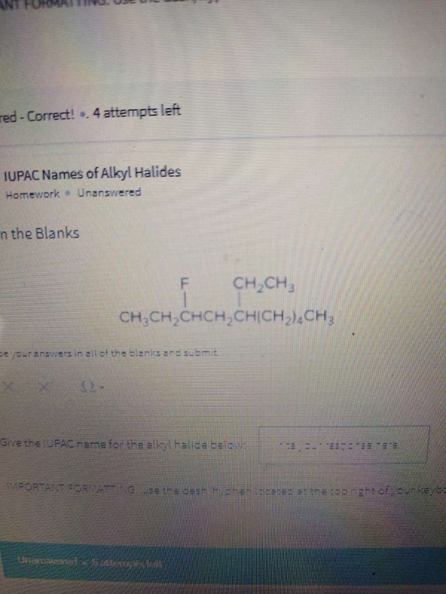 ANT
red - Correct! . 4 attempts left
IUPAC Names of Alkyl Halides
Homework Unanswered
n the Blanks
CH,CH
CH;CH,CHCH,CHICH,),CH;
eyouranswvers in all of the blanks ard submit
Give the UPACrame for the alkyl halicabelov
EETニ-E= ES
TMPORTANT FORMATTN e the desh chenircatec atthe top right ofyeurveyoe

