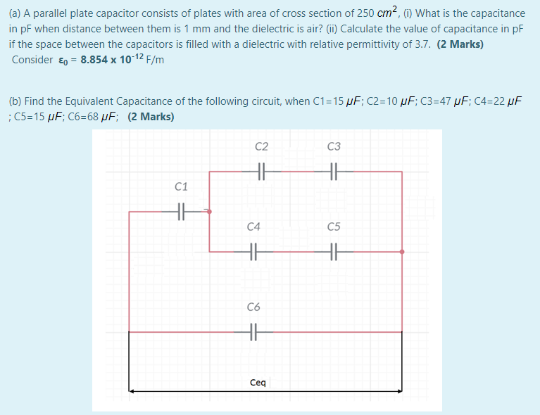 (a) A parallel plate capacitor consists of plates with area of cross section of 250 cm?, (1) What is the capacitance
in pF when distance between them is 1 mm and the dielectric is air? (ii) Calculate the value of capacitance in pF
if the space between the capacitors is filled with a dielectric with relative permittivity of 3.7. (2 Marks)
Consider ɛ0 = 8.854 x 10 12 F/m
(b) Find the Equivalent Capacitance of the following circuit, when C1=15 µF; C2=10 µF; C3=47 µF; C4=22 µF
; C5=15 µF; C6=68 µF; (2 Marks)
C2
C3
H
C1
HH
C4
C5
C6
Ceq

