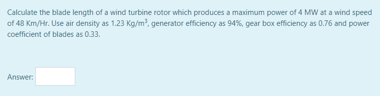 Calculate the blade length of a wind turbine rotor which produces a maximum power of 4 MW at a wind speed
of 48 Km/Hr. Use air density as 1.23 Kg/m³, generator efficiency as 94%, gear box efficiency as 0.76 and power
coefficient of blades as 0.33.
Answer:
