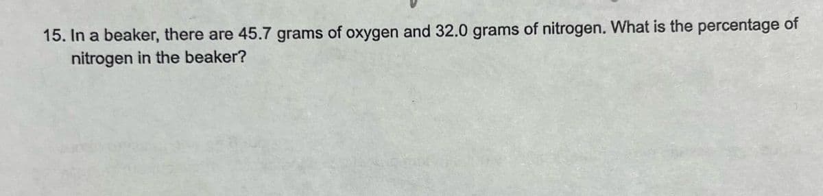 15. In a beaker, there are 45.7 grams of oxygen and 32.0 grams of nitrogen. What is the percentage of
nitrogen in the beaker?