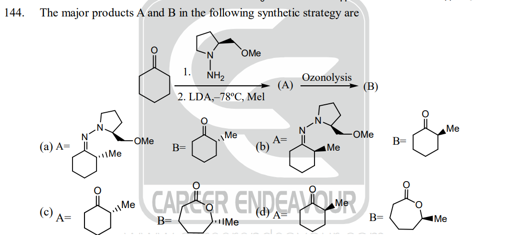 144.
The major products A and B in the following synthetic strategy are
(a) A=
(c) A=
Me
FO
OMe
Me
1.
NH₂
2. LDA,-78°C, Mel
B=
OMe
Me
(A)
A=
(b) A
Ozonolysis
Me
(B)
OMe
CAPLER ENDEAVOR
B= Me
B=
B=
0=
Me
Me
