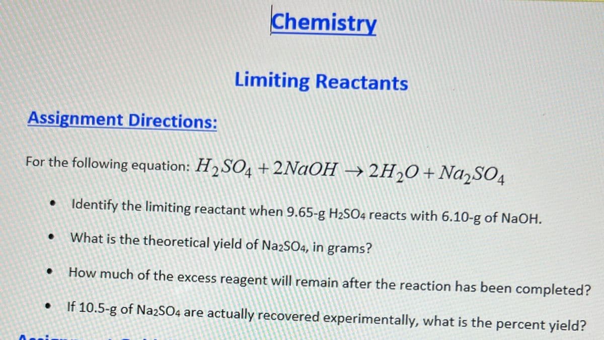 Assignment Directions:
Chemistry
.
Limiting Reactants
For the following equation: H₂SO4 +2NaOH → 2H₂O + Na₂SO4
• Identify the limiting reactant when 9.65-g H₂SO4 reacts with 6.10-g of NaOH.
What is the theoretical yield of Na2SO4, in grams?
How much of the excess reagent will remain after the reaction has been completed?
If 10.5-g of Na2SO4 are actually recovered experimentally, what is the percent yield?