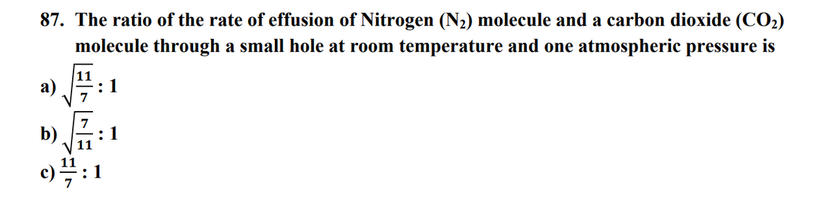 87. The ratio of the rate of effusion of Nitrogen (N₂) molecule and a carbon dioxide (CO₂)
molecule through a small hole at room temperature and one atmospheric pressure is
a)
b)
11
11
11
:1