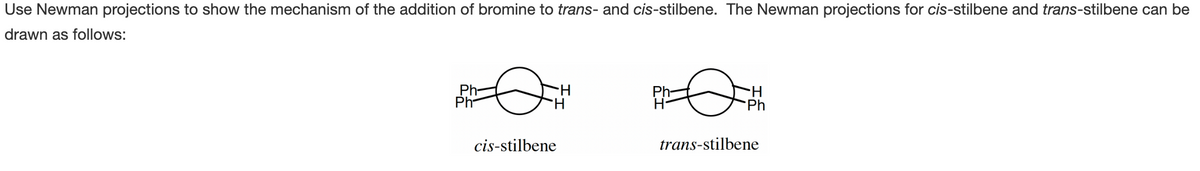 Use Newman projections to show the mechanism of the addition of bromine to trans- and cis-stilbene. The Newman projections for cis-stilbene and trans-stilbene can be
drawn as follows:
Ph-
Ph
H
cis-stilbene
H
Ph
trans-stilbene