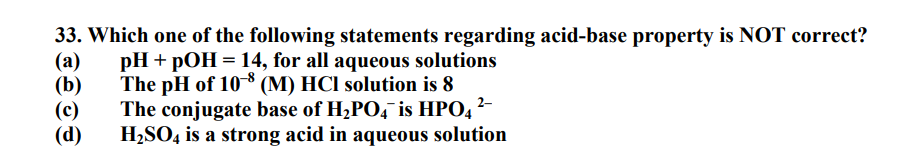 (a)
33. Which one of the following statements regarding acid-base property is NOT correct?
pH + pOH = 14, for all aqueous solutions
The pH of 108 (M) HCl solution is 8
The conjugate base of H₂PO4 is HPO4 ²-
H₂SO4 is a strong acid in aqueous solution
(b)
(c)
(d)