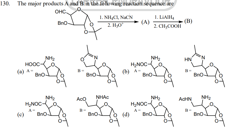 130.
The major products A and B in the following reaction sequence are
OHC
HOOC
(a) A=
NH₂
BnO-
H₂NOC
A =
NH₂
BnO-
BnO
B =
Aco
B =
BnO-
1. NH4Cl, NaCN
2. H3O+
NHAC
BnO-
(b)
(A)
H₂NOC-
A =
BnO
H₂NOC-
A =
NH₂
1. LiAlH4
2. CH3COOH
NH₂
BnO
O.
(B)
HN
B =
AcHN
B =
BnO-
NH₂
BnO-