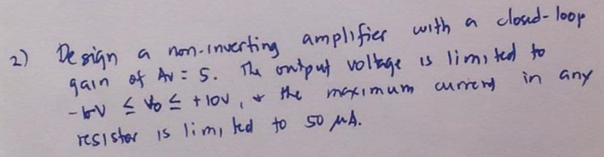 2) Design a non-inverting amplifier with a closed-loop
gain of Av: 5. The output voltage is limited to
-- ≤ ≤ + lov
& the
maximum current
in any
(
resister is lim, led to 50 μA.