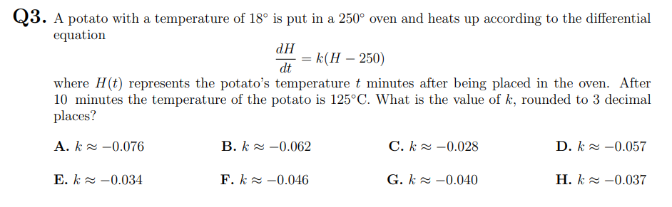 Q3. A potato with a temperature of 18° is put in a 250° oven and heats up according to the differential
equation
HP
= k(H – 250)
dt
where H(t) represents the potato's temperature t minutes after being placed in the oven. After
10 minutes the temperature of the potato is 125°C. What is the value of k, rounded to 3 decimal
places?
A. k z -0.076
B. k 2 -0.062
C. k 2 -0.028
D. k 2 -0.057
E. k 2 -0.034
F. k 2 -0.046
G. k 2 -0.040
H. k 2 -0.037
