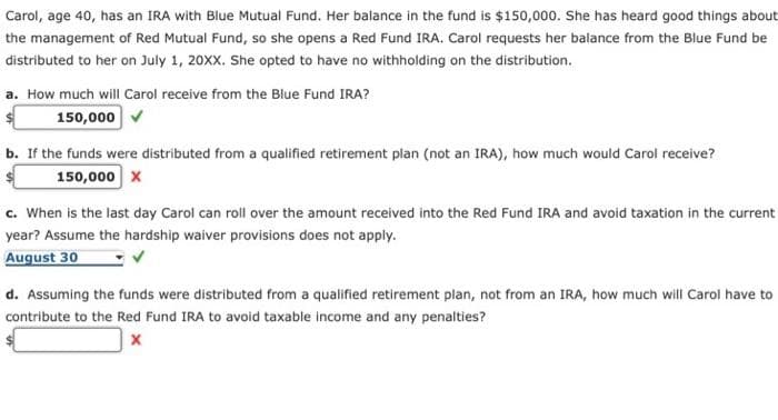 Carol, age 40, has an IRA with Blue Mutual Fund. Her balance in the fund is $150,000. She has heard good things about
the management of Red Mutual Fund, so she opens a Red Fund IRA. Carol requests her balance from the Blue Fund be
distributed to her on July 1, 20XX. She opted to have no withholding on the distribution.
a. How much will Carol receive from the Blue Fund IRA?
150,000 v
b. If the funds were distributed from a qualified retirement plan (not an IRA), how much would Carol receive?
150,000 x
c. When is the last day Carol can roll over the amount received into the Red Fund IRA and avoid taxation in the current
year? Assume the hardship waiver provisions does not apply.
August 30
d. Assuming the funds were distributed from a qualified retirement plan, not from an IRA, how much will Carol have to
contribute to the Red Fund IRA to avoid taxable income and any penalties?
