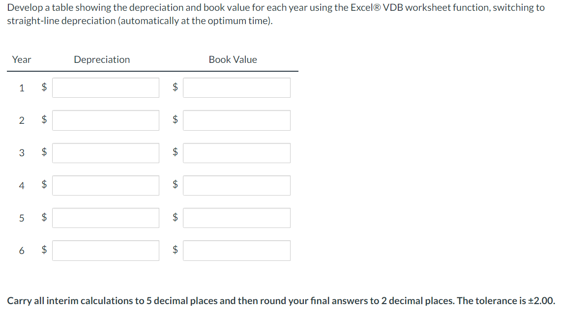 Develop a table showing the depreciation and book value for each year using the Excel® VDB worksheet function, switching to
straight-line depreciation (automatically at the optimum time).
Year
Depreciation
Book Value
1
$
2$
2
$
$
2$
4
$
2$
$
$4
2$
Carry all interim calculations to 5 decimal places and then round your final answers to 2 decimal places. The tolerance is ±2.00.
%24
%24
