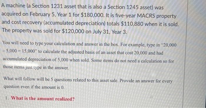 A machine (a Section 1231 asset that is also a Section 1245 asset) was
acquired on February 5, Year 1 for $180,000. It is five-year MACRS property
and cost recovery (accumulated depreciation) totals $110,880 when it is sold.
The property was sold for $120,000 on July 31, Year 3.
You will need to type your calculation and answer in the box. For example, type in "20,000
- 5,000 = 15,000" to calculate the adjusted basis of an asset that cost 20,000 and had
accumulated depreciation of 5,000 when sold. Some items do not need a calculation so for
those items just type in the answer.
What will follow will be 5 questions related to this asset sale. Provide an answer for every
question even if the amount is 0.
1. What is the amount realized?
