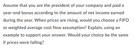 Assume that you are the president of your company and paid a
year-end bonus according to the amount of net income earned
during the year. When prices are rising, would you choose a FIFO
or weighted average cost flow assumption? Explain, using an
example to support your answer. Would your choice be the same
if prices were falling?

