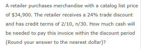 A retailer purchases merchandise with a catalog list price
of $34,900. The retailer receives a 24% trade discount
and has credit terms of 2/10, n/30. How much cash will
be needed to pay this invoice within the discount period
(Round your answer to the nearest dollar)?
