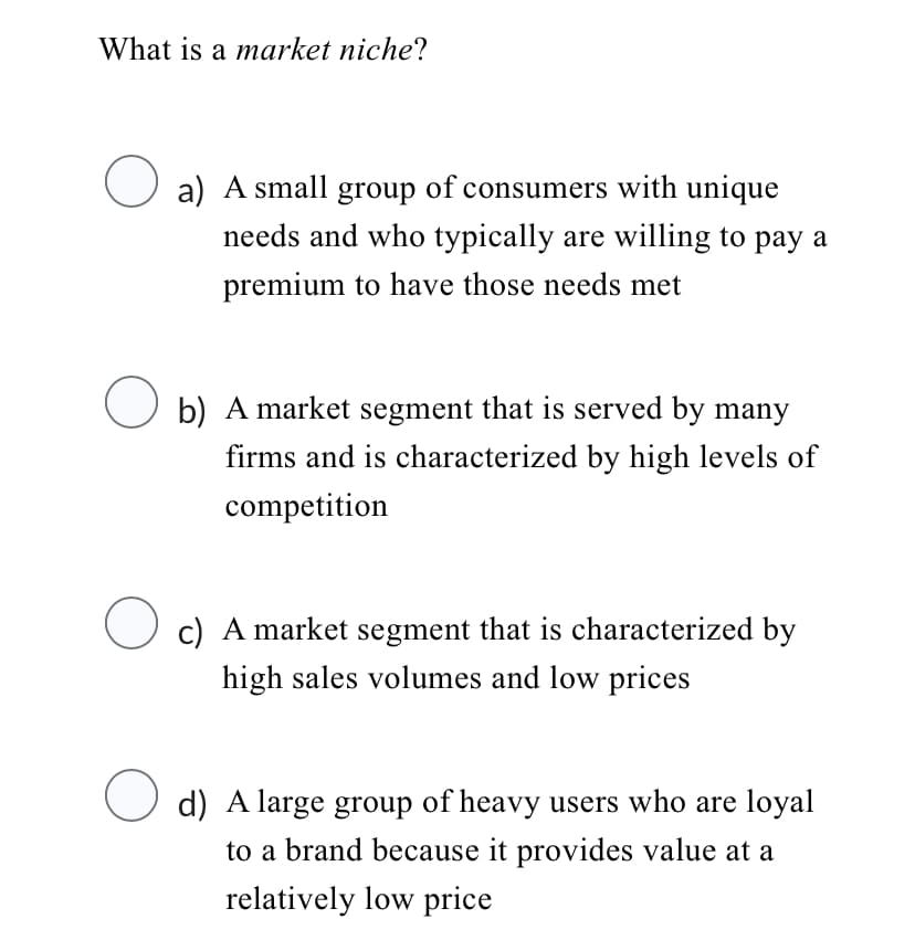 What is a market niche?
O
O
a) A small group of consumers with unique
needs and who typically are willing to pay a
premium to have those needs met
b) A market segment that is served by many
firms and is characterized by high levels of
competition
c) A market segment that is characterized by
high sales volumes and low prices
d) A large group of heavy users who are loyal
to a brand because it provides value at a
relatively low price