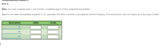 enensive Pro
Part 3:
Note: You must complete parts 1 and 2 before completing part 3 of this comprehensive problem.
Based on the banik reconciliation prepared in (2), joumalize the entry or entries to be made by Kornett Company. If an amount box does not require an entry, leave it blank.
Description
Debit
Credit
