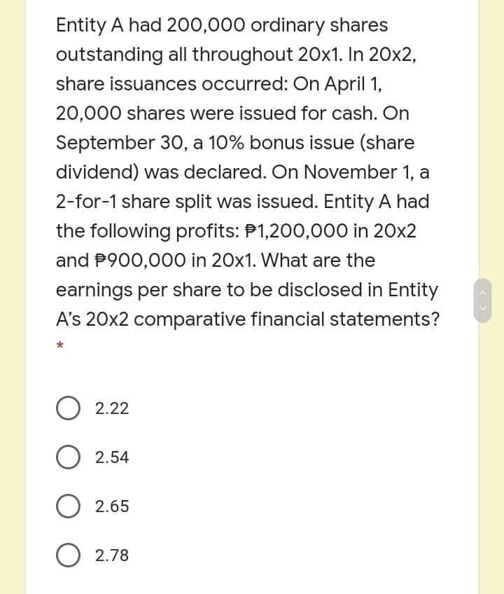 Entity A had 200,000 ordinary shares
outstanding all throughout 20x1. In 20x2,
share issuances occurred: On April 1,
20,000 shares were issued for cash. On
September 30, a 10% bonus issue (share
dividend) was declared. On November 1, a
2-for-1 share split was issued. Entity A had
the following profits: P1,200,000 in 20x2
and P900,000 in 20x1. What are the
earnings per share to be disclosed in Entity
A's 20x2 comparative financial statements?
O 2.22
O 2.54
O 2.65
O 2.78
