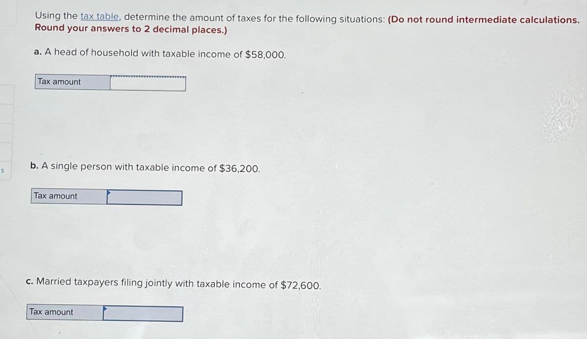 -S
Using the tax table, determine the amount of taxes for the following situations: (Do not round intermediate calculations.
Round your answers to 2 decimal places.)
a. A head of household with taxable income of $58,000.
Tax amount
b. A single person with taxable income of $36,200.
Tax amount
c. Married taxpayers filing jointly with taxable income of $72,600.
Tax amount